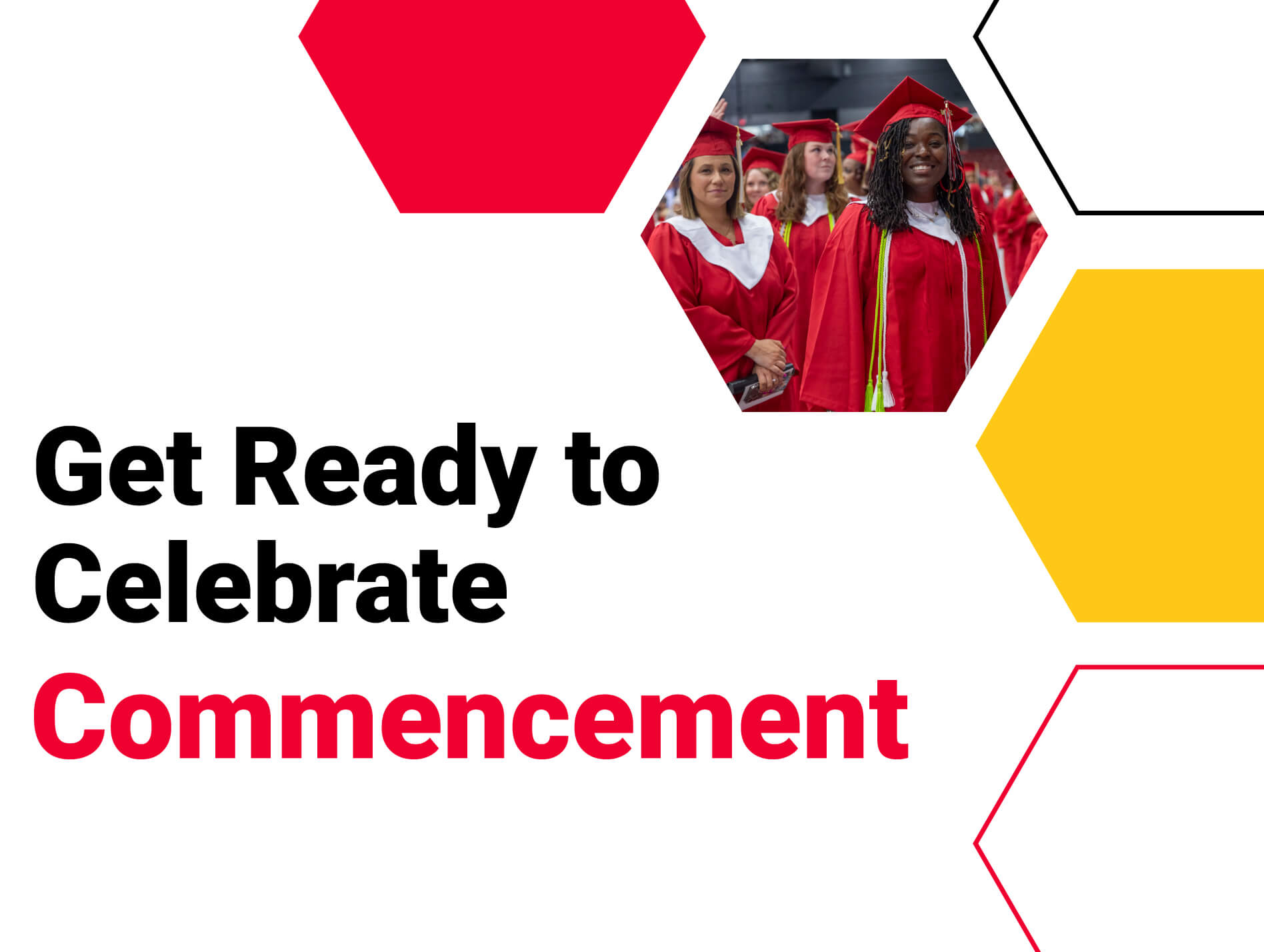 A photo of several Baker College graduates at commencement. The cap is decorated with photos of animals and the words I Did It For Them. The photo is shaped like a honeycomb, and other solid and outlined honeycomb shapes in red and yellow float nearby. The text says Get Ready to Celebrate Commencement.