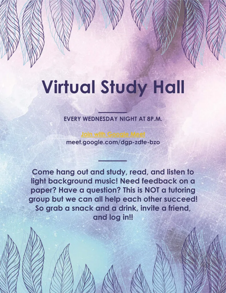 Virtual Study Hall every Wednesday at 8 p.m. Join using Google Meet. Come hang out, study, and listen to light background music! Need feedback on a paper? Have a question? This is not a tutoring session, but we can all help each other succeed!